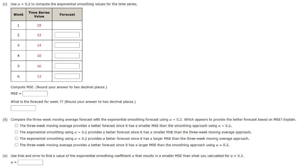 (c) Use a = 0.2 to compute the exponential smoothing values for the time series.
Time Series
Value
Week
Forecast
1
19
2
12
3
14
4
10
5
16
6
13
Compute MSE. (Round your answer to two decimal places.)
MSE =
What Is the forecast for week 7? (Round your answer to two decimal places.)
(d) Compare the three-week moving average forecast with the exponentlal smoothing forecast using a = 0.2. Which appears to provide the better forecast based on MSE? Explaln.
O The three-week moving average provides
better forecast since It has a smaller MSE than the smoothing approach using a = 0.2.
O The exponential smoothing using a = 0.2 provides a better forecast since it has a smaller MSE than the three-week moving average approach.
O The exponential smoothing using a = 0.2 provides a better forecast since it has a larger MSE than the three-week moving average approach.
O The three-week moving average provides a better forecast since it has a larger MSE than the smoothing approach using a = 0.2.
(e) Use trial and error to find a value of the exponential smoothing coefficient a that results in a smaller MSE than what you calculated for a = 0.2.
