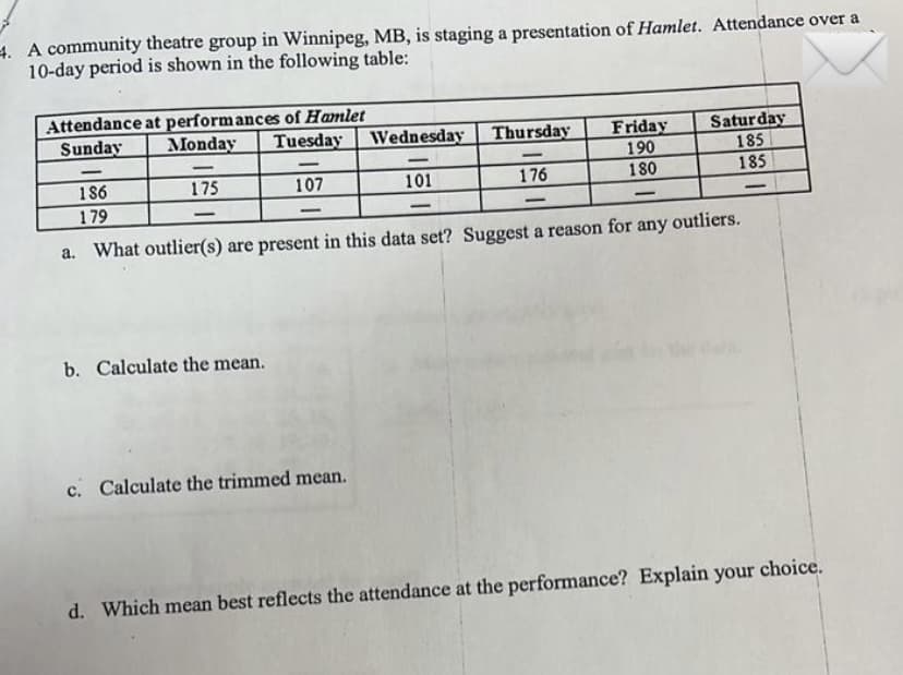 4. A community theatre group in Winnipeg, MB, is staging a presentation of Hamlet. Attendance over a
10-day period is shown in the following table:
Attendance at performances of Hamlet
Sunday
Monday
Saturday
185
185
Tuesday
Wednesday
Thursday
Friday
190
-
-
-
-
-
186
175
107
101
176
180
179
-
-
-
-
-
a. What outlier(s) are present in this data set? Suggest a reason for any outliers.
b. Calculate the mean.
c. Calculate the trimmed mean.
d. Which mean best reflects the attendance at the performance? Explain your choice.
