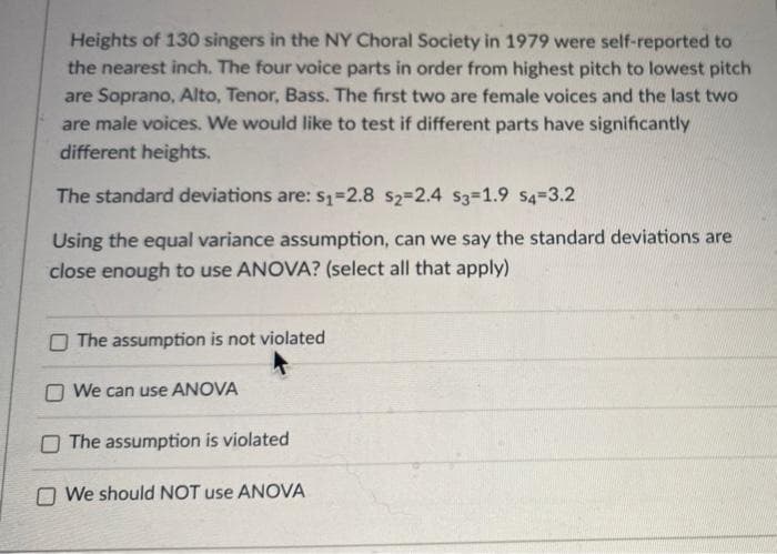 Heights of 130 singers in the NY Choral Society in 1979 were self-reported to
the nearest inch. The four voice parts in order from highest pitch to lowest pitch
are Soprano, Alto, Tenor, Bass. The first two are female voices and the last two
are male voices. We would like to test if different parts have significantly
different heights.
The standard deviations are: s1=2.8 s2=2.4 S3=1.9 s4-3.2
Using the equal variance assumption, can we say the standard deviations are
close enough to use ANOVA? (select all that apply)
O The assumption is not violated
O We can use ANOVA
O The assumption is violated
O We should NOT use ANOVÁ
