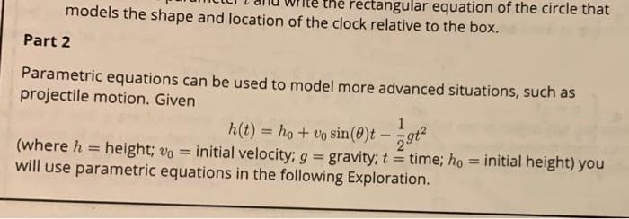 rectangular equation of the circle that
models the shape and location of the clock relative to the box.
Part 2
Parametric equations can be used to model more advanced situations, such as
projectile motion. Given
1
h(t) = ho + vo sin(0)t -gt?
initial velocity; g 3gravity; t = time; ho = initial height) you
%3D
(where h = height; vo =
will use parametric equations in the following Exploration.
%3D
%3D
%3D
