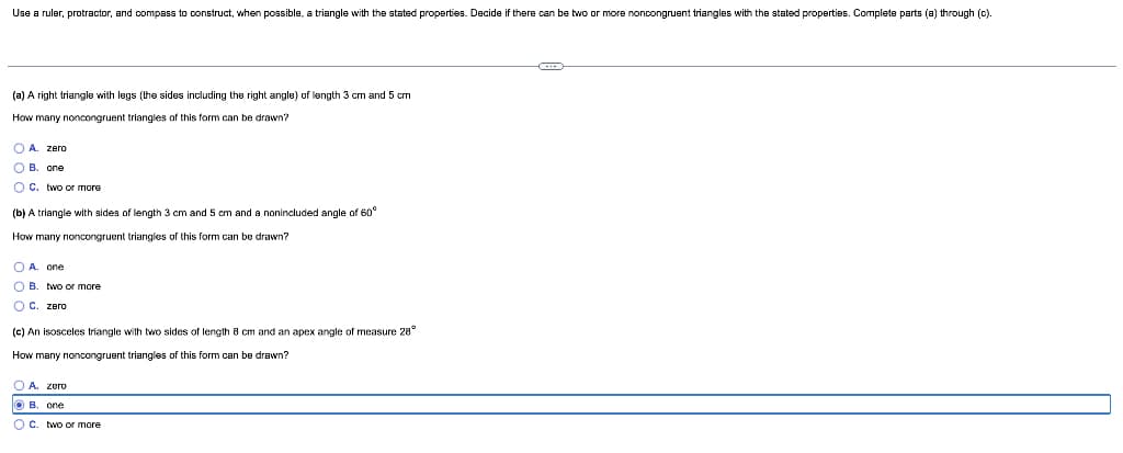 Use a ruler, protractor, and compass to construct, when possible, a triangle with the stated properties. Decide if there can be two or more noncongruent triangles with the stated properties. Complete parts (a) through (c).
(a) A right triangle with legs (the sides including the right angle) of length 3 cm and 5 cm
How many noncongruent triangles of this form can be drawn?
O A. zero
O B. one
O C. two or more
(b) A triangle with sides of length 3 cm and 5 cm and a nonincluded angle of 60°
How many noncongruent triangles of this form can be drawn?
O A. one
O B. two or more
O C. zero
(c) An isosceles triangle with two sides of length 8 cm and an apex angle of measure 28°
How many noncongruent triangles of this form can be drawn?
O A. zero
O B. one
OC. two or more
