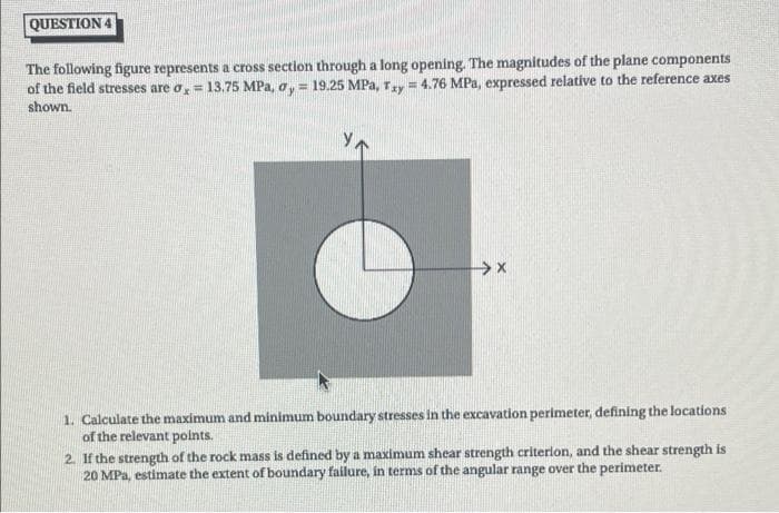 QUESTION 4
The following figure represents a cross section through a long opening. The magnitudes of the plane components
of the field stresses are o,= 13.75 MPa, o, = 19.25 MPa, Ty = 4.76 MPa, expressed relative to the reference axes
!!
shown.
1. Calculate the maximum and minimum boundary stresses in the excavation perimeter, defining the locations
of the relevant points.
2. If the strength of the rock mass is defined by a maximum shear strength criterlon, and the shear strength is
20 MPa, estimate the extent of boundary failure, in terms of the angular range over the perimeter.
