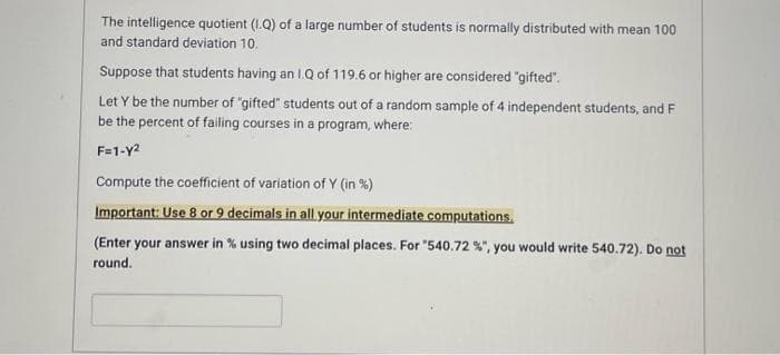 The intelligence quotient (1.Q) of a large number of students is normally distributed with mean 100
and standard deviation 10.
Suppose that students having an 1.Q of 119.6 or higher are considered "gifted".
Let Y be the number of "gifted" students out of a random sample of 4 independent students, and F
be the percent of failing courses in a program, where:
F=1-y2
Compute the coefficient of variation of Y (in %)
Important: Use 8 or 9 decimals in all your intermediate computations.
(Enter your answer in % using two decimal places. For "540.72 %", you would write 540.72). Do not
round.
