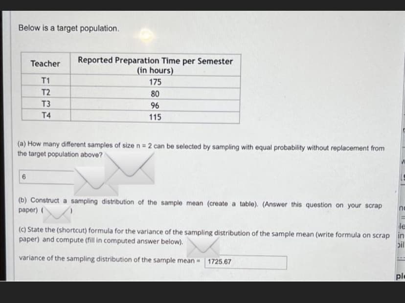 Below is a target population.
Reported Preparation Time per Semester
(in hours)
Teacher
T1
175
T2
80
T3
96
T4
115
(a) How many different samples of size n = 2 can be selected by sampling with equal probability without replacement from
the target population above?
(b) Construct a sampling distribution of the sample mean (create a table). (Answer this question on your scrap
рарer) (
nc
le
(c) State the (shortcut) formula for the variance of the sampling distribution of the sample mean (write formula on scrap in
paper) and compute (fill in computed answer below).
bil
variance of the sampling distribution of the sample mean -
1725.67
ple
