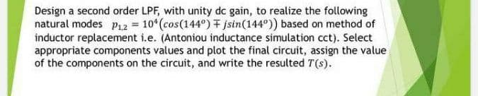 Design a second order LPF, with unity dc gain, to realize the following
natural modes P12 = 10* (cos(144°) jstn(144°)) based on method of
inductor replacement i.e. (Antoniou inductance simulation cct). Select
appropriate components values and plot the final circuit, assign the value
of the components on the circuit, and write the resulted T(s).
