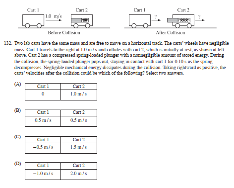 Cart I
60
(B)
O
1.0 m/s.
(D)
Before Collision
After Collision
132. Two lab carts have the same mass and are free to move on a horizontal track. The carts' wheels have negligible
mass. Cart 1 travels to the right at 1.0 m/s and collides with cart 2, which is initially at rest, as shown at left
above. Cart 2 has a compressed spring-loaded plunger with a nonnegligible amount of stored energy. During
the collision, the spring-loaded plunger pops out, staying in contact with cart 1 for 0.10 s as the spring
decompresses. Negligible mechanical energy dissipates during the collision. Taking rightward as positive, the
carts' velocities after the collision could be which of the following? Select two answers.
(A)
Cart 1
0
Cart 1
0.5 m/s
Cart 1
-0.5 m/s
Cart 2
Cart 1
-1.0 m/s
Cart 2
1.0 m/s
Cart 2
0.5 m/s
Cart 2
1.5 m/s
Cart 1
b
Cart 2
2.0 m/s
Cart 2