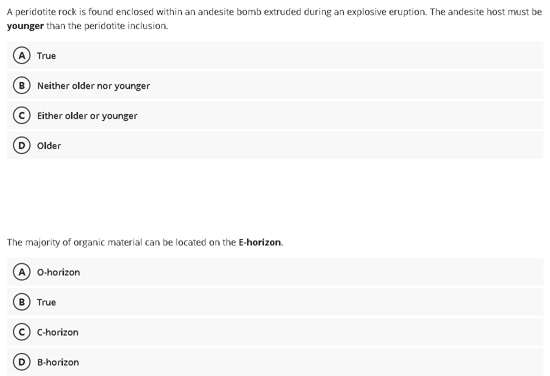 A peridotite rock is found enclosed within an andesite bomb extruded during an explosive eruption. The andesite host must be
younger than the peridotite inclusion.
A) True
B
Neither older nor younger
с Either older or younger
D Older
The majority of organic material can be located on the E-horizon.
A) O-horizon
B True
C C-horizon
D B-horizon