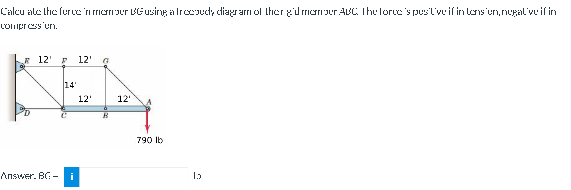 Calculate the force in member BG using a freebody diagram of the rigid member ABC. The force is positive if in tension, negative if in
compression.
E 12' F 12' G
Klay
14'
12'
12'
B
Answer: BG= i
790 lb
lb