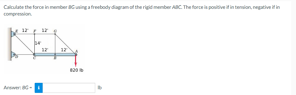 Calculate the force in member BG using a freebody diagram of the rigid member ABC. The force is positive if in tension, negative if in
compression.
E 12' F 12'
G
14'
NA
12'
12'
C
Answer: BG= i
820 lb
lb