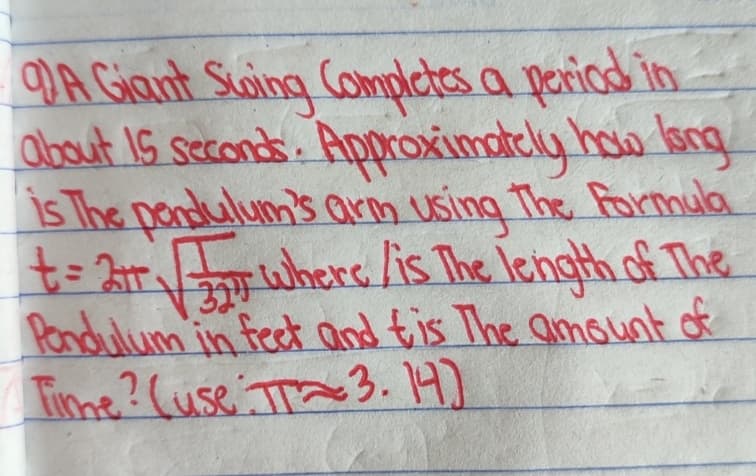 A Giant Swing Completes a period in
about 15 seconds. Approximately how long
is The pendulum's arm using The Formula
t = 2√ where is the length of The
324
Pendulum in feet and tis The amount of
Time? (use TT3.14)