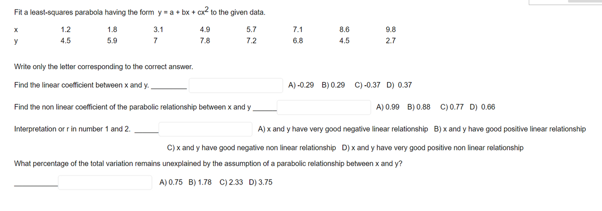 Fit a least-squares parabola having the form y = a + bx + cx² to the given data.
1.8
4.9
5.7
5.9
7.8
7.2
X
y
1.2
4.5
3.1
7
Write only the letter corresponding to the correct answer.
Find the linear coefficient between x and y.
Find the non linear coefficient of the parabolic relationship between x and y
Interpretation or r in number 1 and 2.
7.1
6.8
ir is
8.6
4.5
A) -0.29 B) 0.29
9.8
2.7
C) -0.37 D) 0.37
A) 0.99 B) 0.88
C) 0.77 D) 0.66
A) x and y have very good negative linear relationship B) x and y have good positive linear relationship
C) x and y have good negative non linear relationship D) x and y have very good positive non linear relationship
What percentage of the total variation remains unexplained by the assumption of a parabolic relationship between x and y?
A) 0.75 B) 1.78 C) 2.33 D) 3.75