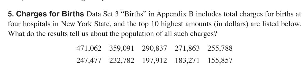 5. Charges for Births Data Set 3 "Births" in Appendix B includes total charges for births at
four hospitals in New York State, and the top 10 highest amounts (in dollars) are listed below.
What do the results tell us about the population of all such charges?
471,062 359,091 290,837 271,863 255,788
247,477 232,782 197,912 183,271 155,857