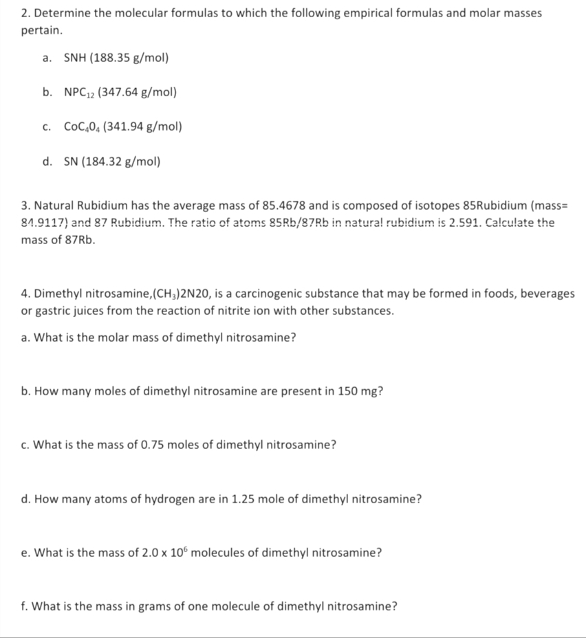 2. Determine the molecular formulas to which the following empirical formulas and molar masses
pertain.
SNH (188.35 g/mol)
b. NPC₁2 (347.64 g/mol)
C. CoC404 (341.94 g/mol)
d. SN (184.32 g/mol)
3. Natural Rubidium has the average mass of 85.4678 and is composed of isotopes 85Rubidium (mass=
84.9117) and 87 Rubidium. The ratio of atoms 85Rb/87Rb in natural rubidium is 2.591. Calculate the
mass of 87Rb.
4. Dimethyl nitrosamine, (CH3)2N20, is a carcinogenic substance that may be formed in foods, beverages
or gastric juices from the reaction of nitrite ion with other substances.
a. What is the molar mass of dimethyl nitrosamine?
b. How many moles of dimethyl nitrosamine are present in 150 mg?
c. What is the mass of 0.75 moles of dimethyl nitrosamine?
d. How many atoms of hydrogen are in 1.25 mole of dimethyl nitrosamine?
e. What is the mass of 2.0 x 106 molecules of dimethyl nitrosamine?
f. What is the mass in grams of one molecule of dimethyl nitrosamine?