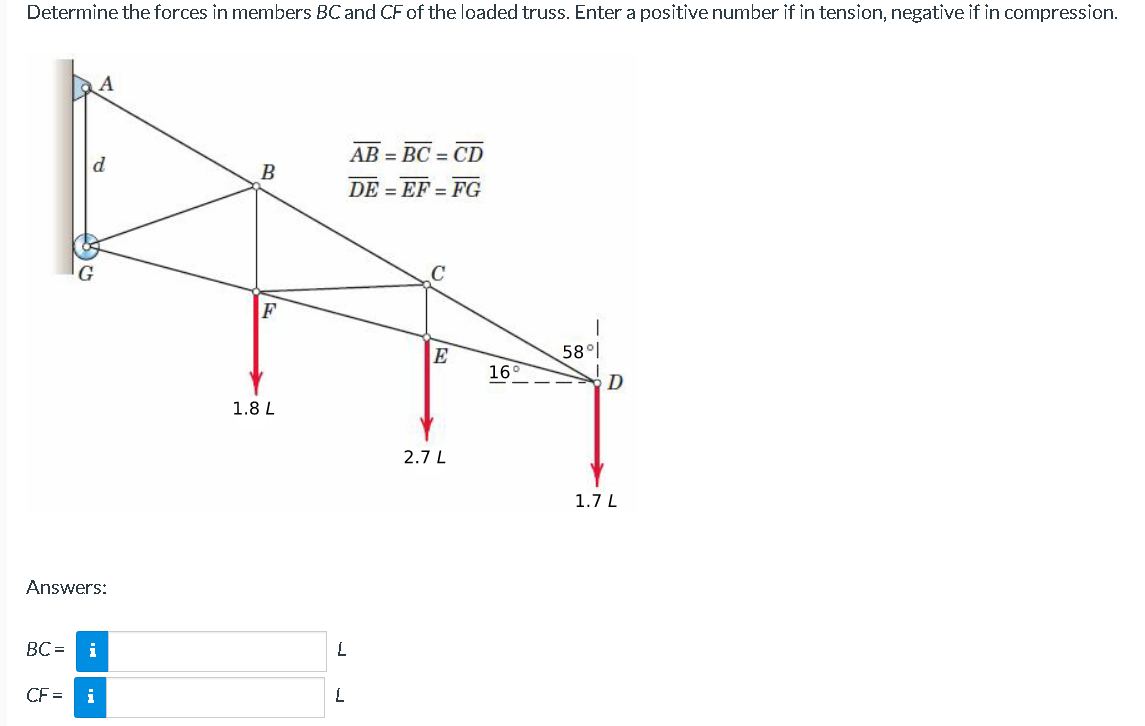 Determine the forces in members BC and CF of the loaded truss. Enter a positive number if in tension, negative if in compression.
d
A
Answers:
BC= i
CF= i
B
F
1.8 L
L
L
AB = BC = CD
DEEF=FG
E
2.7 L
169
58°
D
1.7 L