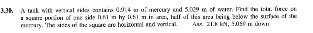 3.30.
A tank with vertical sides contains 0.914 m of mercury and 5.029 m of water. Find the total force on
a square portion of one side 0.61 m by 0.61 m in area, half of this area being below the surface of the
mercury. The sides of the square are horizontal and vertical. Ans. 21.8 kN, 5.069 m down