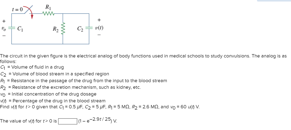 +
%
t=0
C₁
R₁
ww
R₂
S
The value of (t) for t> 0 is
C₂
v(t)
The circuit in the given figure is the electrical analog of body functions used in medical schools to study convulsions. The analog is as
follows:
C₁ = Volume of fluid in a drug
C2 = Volume of blood stream in a specified region
R₁ = Resistance in the passage of the drug from the input to the blood stream
R2 = Resistance of the excretion mechanism, such as kidney, etc.
Vo = Initial concentration of the drug dosage
✓(t) = Percentage of the drug in the blood stream
Find (t) for t> 0 given that C₁ = 0.5 μF, C₂ = 5 μF, R₁ = 5 MQ, R₂ = 2.6 MQ, and vo = 60 u(t) V.
|(1-e-2.9t/25) V.