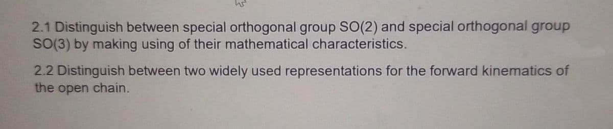 2.1 Distinguish between special orthogonal group SO(2) and special orthogonal group
SO(3) by making using of their mathematical characteristics.
2.2 Distinguish between two widely used representations for the forward kinematics of
the open chain.