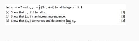 Let x, --7 and xti (3x, +4) for all integers n 2 1.
(a) Show that x, s 2 for all n.
[3]
[3]
[2]
(b) Show that {x,} is an increasing sequence.
(c) Show that (1,) converges and determine lim x-
