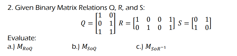 2. Given Binary Matrix Relations Q, R, and S:
[1 0]
Q = |0 1 R =
11
[1
0 0
s = ;
1
1]
Evaluate:
a.) MroQ
b.) MsoQ
c.) MsoR-1
