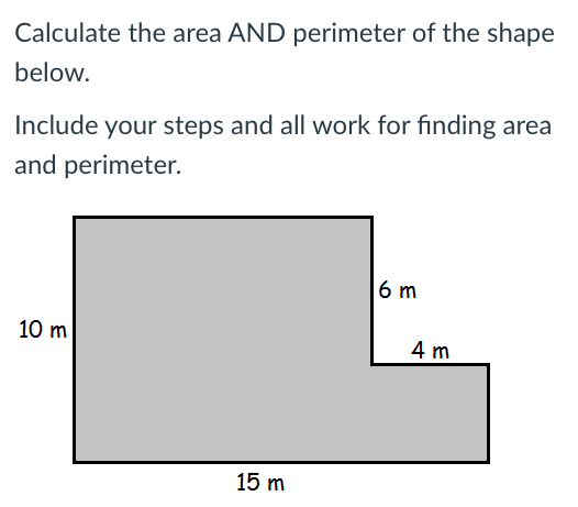 Calculate the area AND perimeter of the shape
below.
Include your steps and all work for finding area
and perimeter.
6 m
10 m
4 m
15 m
