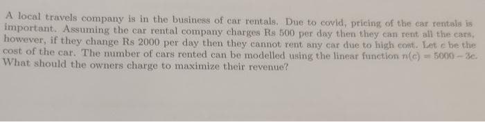 A local travels company is in the business of car rentals. Due to covid, pricing of the car rentals is
important. Assuming the car rental company charges Rs 500 per day then they can rent all the cars,
however, if they change Rs 2000 per day then they cannot rent any car due to high cost. Let e be the
cost of the car. The number of cars rented can be modelled using the linear function n(c) = 5000-3c.
What should the owners charge to maximize their revenue?