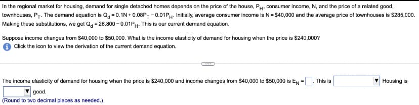 In the regional market for housing, demand for single detached homes depends on the price of the house, PH, consumer income, N, and the price of a related good,
townhouses, P+. The demand equation is Q-0.1N+0.08P, -0.01PH. Initially, average consumer income is N = $40,000 and the average price of townhouses is $285,000.
Making these substitutions, we get Q = 26,800 -0.01PH- This is our current demand equation.
Suppose income changes from $40,000 to $50,000. What is the income elasticity of demand for housing when the price is $240,000?
Click the icon to view the derivation of the current demand equation.
The income elasticity of demand for housing when the price is $240,000 and income changes from $40,000 to $50,000 is EN=[ This is
good.
(Round to two decimal places as needed.)
Housing is