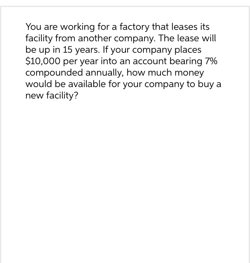 You are working for a factory that leases its
facility from another company. The lease will
be up in 15 years. If your company places
$10,000 per year into an account bearing 7%
compounded annually, how much money
would be available for your company to buy a
new facility?