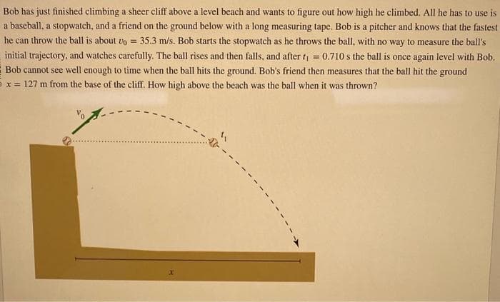 Bob has just finished climbing a sheer cliff above a level beach and wants to figure out how high he climbed. All he has to use is
a baseball, a stopwatch, and a friend on the ground below with a long measuring tape. Bob is a pitcher and knows that the fastest
he can throw the ball is about vo= 35.3 m/s. Bob starts the stopwatch as he throws the ball, with no way to measure the ball's
initial trajectory, and watches carefully. The ball rises and then falls, and after t₁ = 0.710 s the ball is once again level with Bob.
Bob cannot see well enough to time when the ball hits the ground. Bob's friend then measures that the ball hit the ground
5x 127 m from the base of the cliff. How high above the beach was the ball when it was thrown?
-