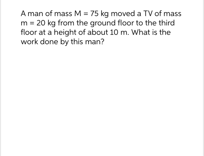 A man of mass M = 75 kg moved a TV of mass
20 kg from the ground floor to the third
floor at a height of about 10 m. What is the
work done by this man?