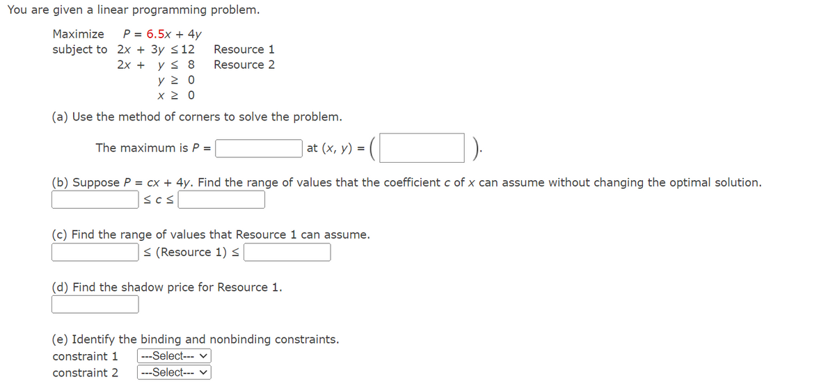 You are given a linear programming problem.
Maximize P= 6.5x + 4y
subject to
2x + 3y ≤ 12
2x + y ≤ 8
Resource 1
Resource 2
ΥΣ 0
x > 0
(a) Use the method of corners to solve the problem.
at (x, y) =
The maximum is P =
(b) Suppose P = cx + 4y. Find the range of values that the coefficient c of x can assume without changing the optimal solution.
≤c≤
(c) Find the range of values that Resource 1 can assume.
≤ (Resource 1) <
(d) Find the shadow price for Resource 1.
(e) Identify the binding and nonbinding constraints.
constraint 1 ---Select--- ✓
constraint 2 ---Select--- ✓