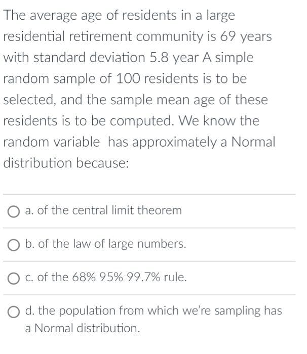 The average age of residents in a large
residential retirement community is 69 years
with standard deviation 5.8 year A simple
random sample of 100 residents is to be
selected, and the sample mean age of these
residents is to be computed. We know the
random variable has approximately a Normal
distribution because:
O a. of the central limit theorem
b. of the law of large numbers.
c. of the 68% 95% 99.7% rule.
d. the population from which we're sampling has
a Normal distribution.