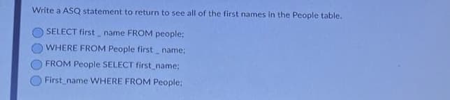 Write a ASQ statement to return to see all of the first names in the People table.
SELECT first name FROM people;
WHERE FROM People first name;
FROM People SELECT first_name;
First name WHERE FROM People;