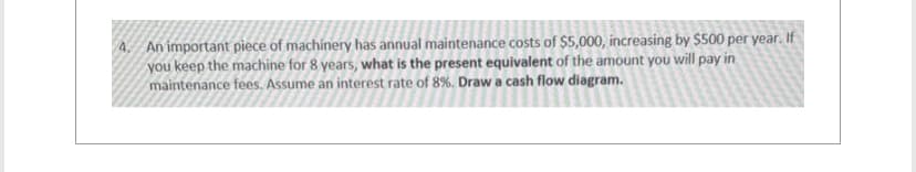 4. An important piece of machinery has annual maintenance costs of $5,000, increasing by $500 per year. If
you keep the machine for 8 years, what is the present equivalent of the amount you will pay in
maintenance fees. Assume an interest rate of 8%. Draw a cash flow diagram.