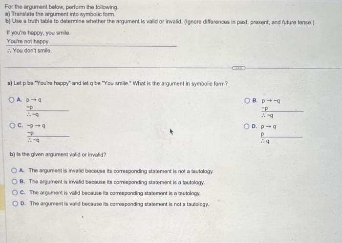 For the argument below, perform the following.
a) Translate the argument into symbolic form.
b) Use a truth table to determine whether the argument is valid or invalid. (Ignore differences in past, present, and future tense.)
If you're happy, you smile.
You're not happy.
:: You don't smile.
a) Let p be "You're happy" and let q be "You smile." What is the argument in symbolic form?
OA p q
-P
1:49
OC.-49
49
b) is the given argument valid or invalid?
OA. The argument is invalid because its corresponding statement is not a tautology.
B. The argument is invalid because its corresponding statement is a tautology.
OC. The argument is valid because its corresponding statement is a tautology.
D. The argument is valid because its corresponding statement is not a tautology.
OB. p-q
P
1-9
OD. p-q
Р
:.q