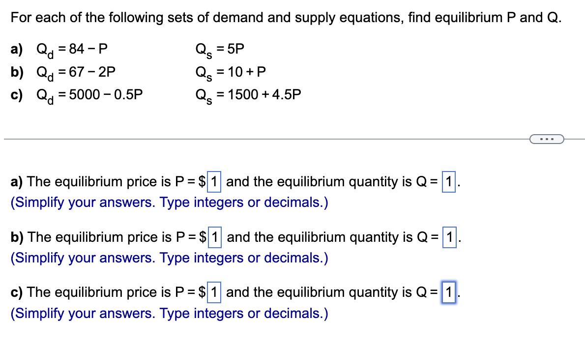 For each of the following sets of demand and supply equations, find equilibrium P and Q.
Qs = 5P
Q₂ = 10 + P
Q = 1500 +4.5P
a) Q = 84-P
b) Q = 67-2P
c) Q = 5000-0.5P
a) The equilibrium price is P = $1 and the equilibrium quantity is Q =
(Simplify your answers. Type integers or decimals.)
b) The equilibrium price is P = $1 and the equilibrium quantity is Q = 1
(Simplify your answers. Type integers or decimals.)
c) The equilibrium price is P = $1 and the equilibrium quantity is Q = 1.
(Simplify your answers. Type integers or decimals.)