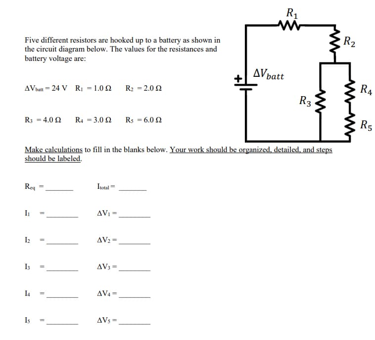 R1
R2
Five different resistors are hooked up to a battery as shown in
the circuit diagram below. The values for the resistances and
battery voltage are:
AVpatt
R4
AVbatt = 24 V RI = 1.0 2
R2 = 2.0 2
R3
R3 = 4.0 2
R4 = 3.0 2
Rs = 6.0 2
R5
Make calculations to fill in the blanks below. Your work should be organized, detailed, and steps
should be labeled.
Req
Itotal =
I1
AVI =
I2
AV2 =
I3
AV3 =
I4
AV4 =
Is
AVs =
||
