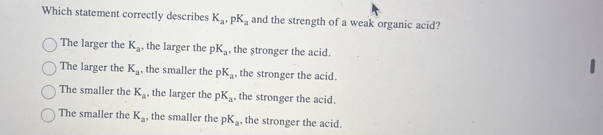 Which statement correctly describes Ka, pKa and the strength of a weak organic acid?
The larger the K₁, the larger the pKa, the stronger the acid.
The larger the Ka, the smaller the pKa, the stronger the acid.
The smaller the Ka, the larger the pKa, the stronger the acid.
The smaller the Ka, the smaller the pKa, the stronger the acid.
I