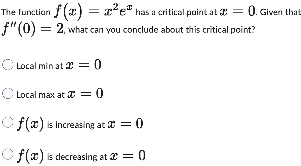 0. Given that
The function f (x)
2
f(x) = x² ex has a critical point at x =
f"(0) = 2, what can you conclude about this critical point?
Local min at X = = 0
-
Local max at X 0
Of(x) is increasing at x = 0
Of(x) is decreasing at x = = 0