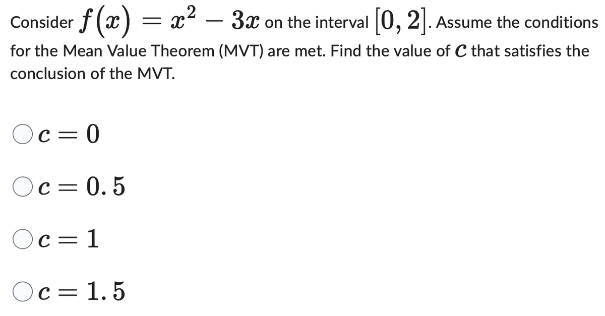 2
Consider f (x) = x² - 3x
3x on the interval [0,2]. Assume the conditions
for the Mean Value Theorem (MVT) are met. Find the value of C that satisfies the
conclusion of the MVT.
Oc=0
Oc= 0.5
○c = 1
Oc = 1.5