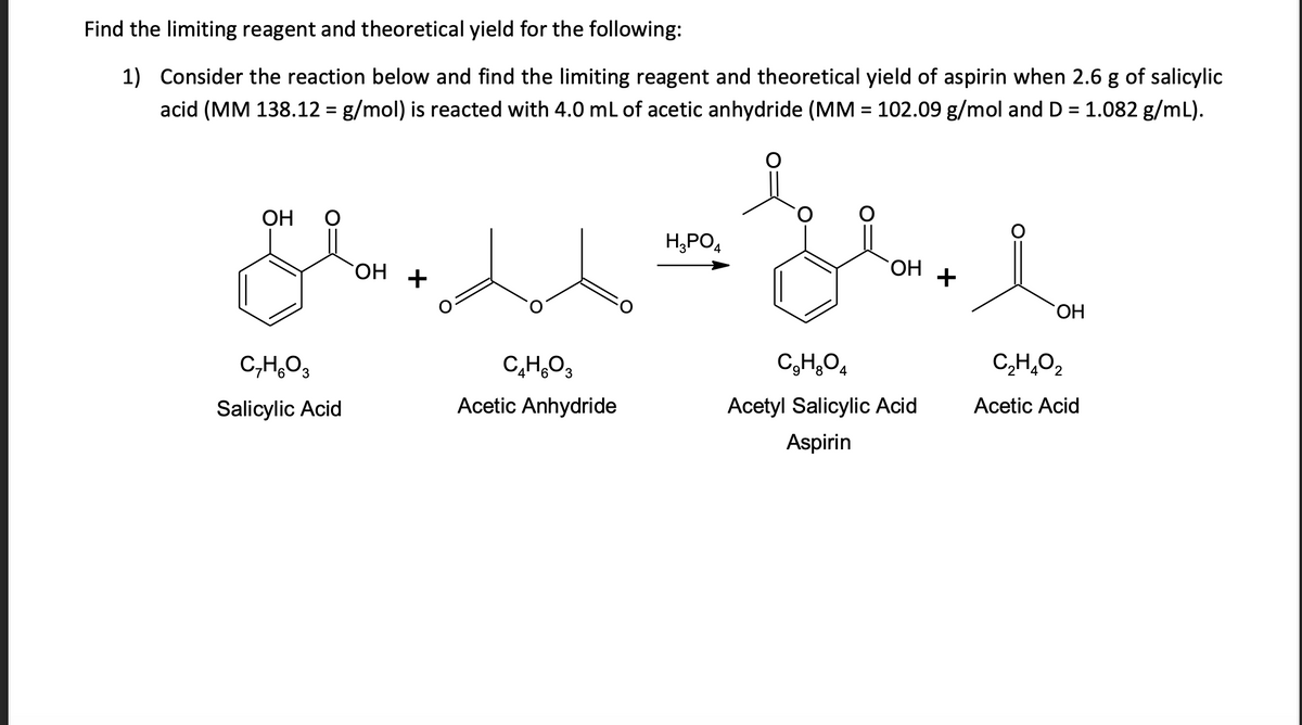 Find the limiting reagent and theoretical yield for the following:
1) Consider the reaction below and find the limiting reagent and theoretical yield of aspirin when 2.6 g of salicylic
acid (MM 138.12 = g/mol) is reacted with 4.0 mL of acetic anhydride (MM = 102.09 g/mol and D = 1.082 g/mL).
عدن
ОН 0
CHO3
Salicylic Acid
`OH
CHO
Acetic Anhydride
H3PO4
`OH
CHO
Acetyl Salicylic Acid
Aspirin
+
`OH
CHO
2
Acetic Acid