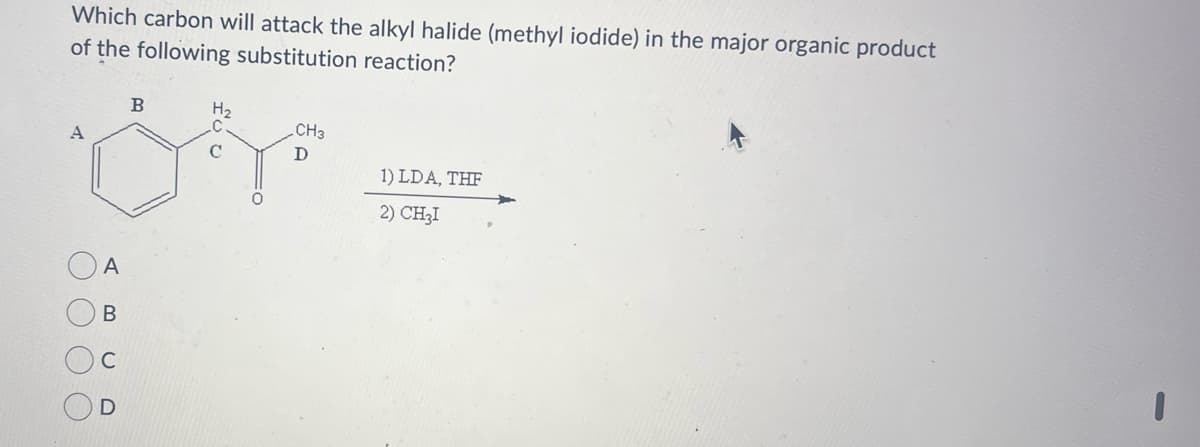 Which carbon will attack the alkyl halide (methyl iodide) in the major organic product
of the following substitution reaction?
B
H₂
CH3
A
D
1) LDA, THF
2) CHẠI
C
A
B
ں
000
D