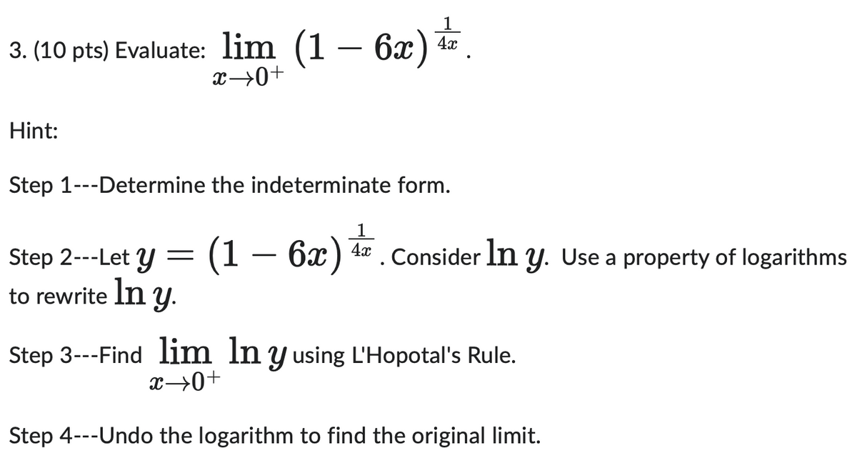 3. (10 pts) Evaluate: lim (1
Hint:
x→0+
-
6x) 4
4x
Step 1---Determine the indeterminate form.
Step 2---Let y
to rewrite ln y.
=
1
(1 - 6x) 4
6x) 4. Consider In y. Use a property of logarithms
Step 3---Find lim lny using L'Hopotal's Rule.
x→0+
Step 4---Undo the logarithm to find the original limit.