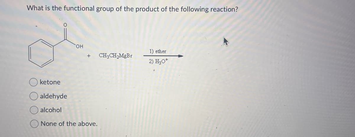 What is the functional group of the product of the following reaction?
ketone
aldehyde
OH
1) ether
+ CH3CH2MgBr
+
2) H3O+
alcohol
None of the above.