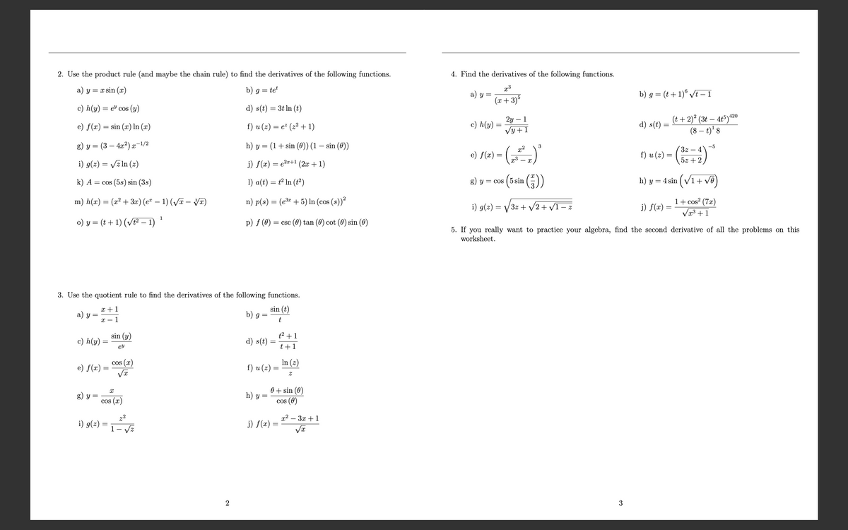 2. Use the product rule (and maybe the chain rule) to find the derivatives of the following functions.
4. Find the derivatives of the following functions.
a) y = x sin(x)
b) g = tet
x3
a) y
c) h(y) = e cos (y)
(x+3)5
b) g = (t+1) √t − 1
d) s(t) = 3t ln (t)
e) f(x)=sin(x) In (x)
f) u (z) = e² (z² + 1)
c) h(y)=
=
2y - 1
√y +1
d) s(t):
420
(t+ 2)² (3t4t5) 42
(8 − t)¹ 8
g) y = (3 — 4x²)x−1/2
h) y =
(1 + sin (0)) (1 − sin (0))
3
x2
-5
e) f(x) =
i) g(z) = √√zln (z)
j) f(x) = e²+1 (2x+1)
2.3
- x
f) u (z) =
3z4
5z+2
k) A = cos (5s) sin (3s)
1) a(t) = t² In (t²)
g) y = cos (5 sin
(2))
h) y = 4 sin (√√1 + √ē)
m) h(x) = (x² + 3x) (ex − 1) (√x − 3x)
o) y = (t + 1) (√√t² − 1) ¹
1
i) g(z) =
=
n) p(s) = (e3x+5) In (cos (s))²
p) f (0) = csc (0) tan (0) cot (0) sin (0)
5. If you really want to practice your algebra, find the second derivative of all the problems on this
worksheet.
1+ cos² (7x)
j) f(x)
x3+1
3. Use the quotient rule to find the derivatives of the following functions.
x+1
a) y =
x-1
sin (t)
b) g =
t
c) h(y):
e) f(x)
=
sin (y)
t²+1
d) s(t):
=
еу
t +1
cos (x)
In (z)
f) u (z)
√x
z
g) y =
Ꮖ
COS (x
i) g(z)
=
1
z2
√z
h) y =
j) f(x)
0+ sin (0)
cos (0)
=
x23x1
2
3