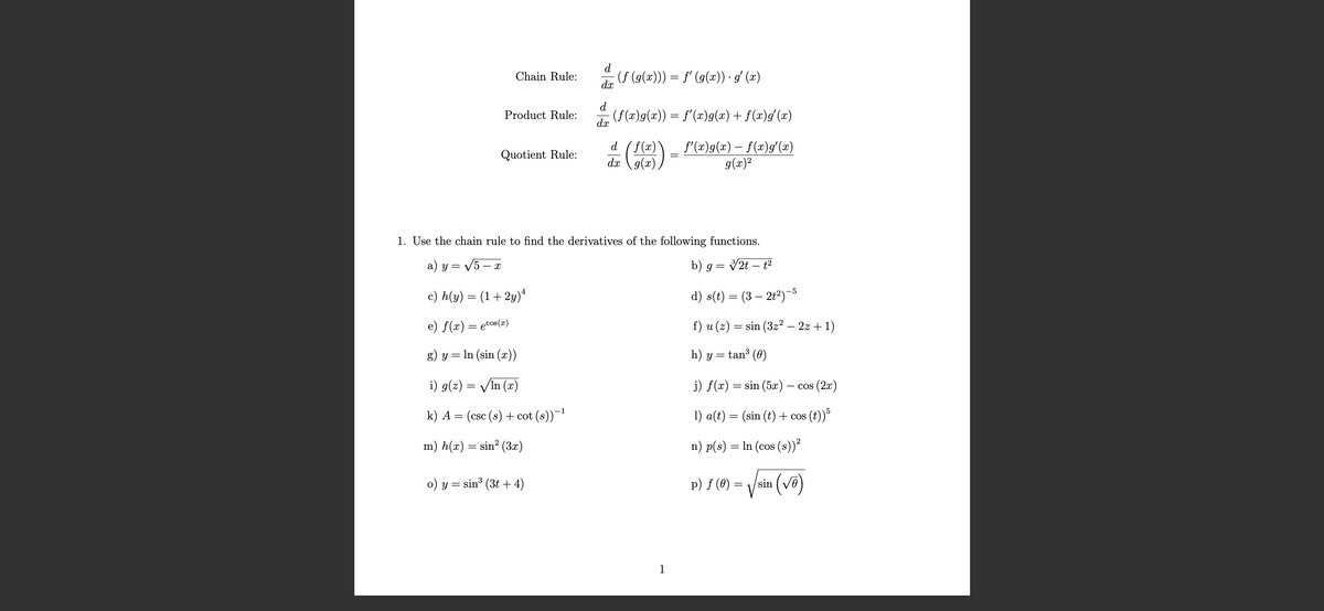 d
Chain Rule:
· (ƒ (g(x))) = ƒ′ (g(x)) · g′ (x)
dx
d
Product Rule:
| (f(x)g(x)) = f'(x)g(x) + f(x)g'(x)
dx
Quotient Rule:
d
dx
(f(x)) = f'(x)9(x) = f(x)9′(x)
1. Use the chain rule to find the derivatives of the following functions.
a) y = √√√5-x
c) h(y) = (1+2y) 4
e) f(x) = cos(x)
g) y = ln (sin (x))
i) g(z) = √ln (x)
k) A = (csc (s) + cot (s))-1
m) h(x) = sin² (3x)
o) y = sin³ (3 + 4)
b) g = 3/2t-t²
d) s(t) = (3 — 2t²)-5
f) u (z) = sin (3z² - 2z+1)
h) y = tan³ (0)
j) f(x)
sin (5x)
cos (2x)
1) a(t) = (sin (t) + cos (t))5
n) p(s): = In (cos (s))²
p) f (0) =
sin (√)
1