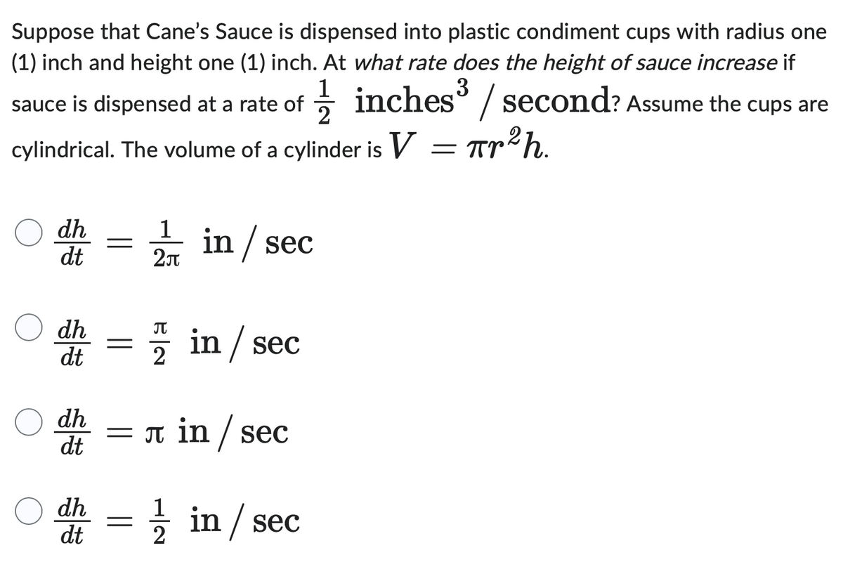 Suppose that Cane's Sauce is dispensed into plastic condiment cups with radius one
(1) inch and height one (1) inch. At what rate does the height of sauce increase if
sauce is dispensed at a rate of
1½ inches³ / second? Assume the cups are
2
cylindrical. The volume of a cylinder is V = πr 2 h.
dh
1
=
dt
2π
in / sec
dh
Π
dt
2
in / sec
dh
dt
= л in /sec
dh
dt
2
11 in / sec