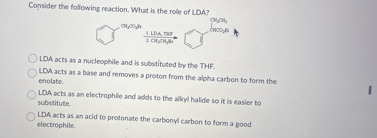 Consider the following reaction. What is the role of LDA?
CH2CH3
CHCO Et
1. LDA, THF
2. CH3CH₂Br
CHCO₂Et
LDA acts as a nucleophile and is substituted by the THF.
LDA acts as a base and removes a proton from the alpha carbon to form the
enolate.
LDA acts as an electrophile and adds to the alkyl halide so it is easier to
substitute.
LDA acts as an acid to protonate the carbonyl carbon to form a good
electrophile.