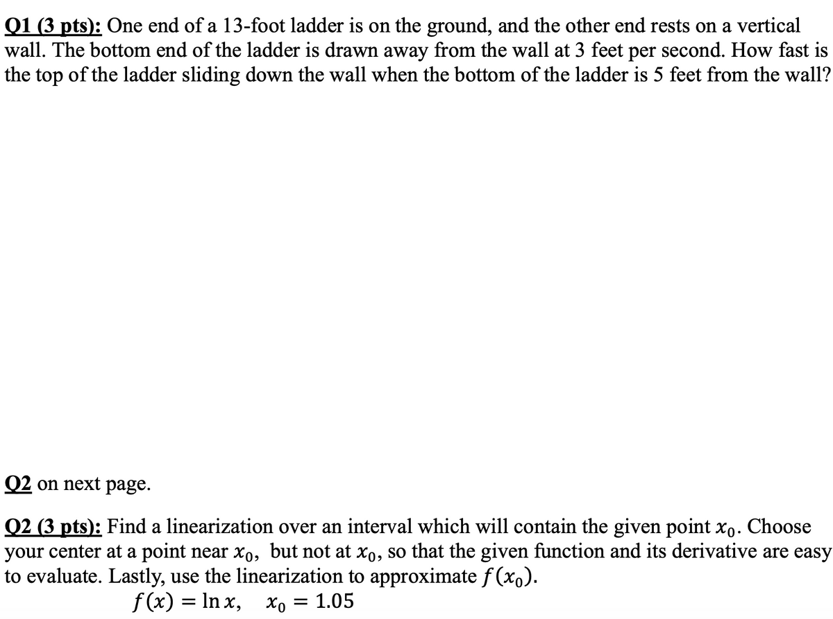 Q1 (3 pts): One end of a 13-foot ladder is on the ground, and the other end rests on a vertical
wall. The bottom end of the ladder is drawn away from the wall at 3 feet per second. How fast is
the top of the ladder sliding down the wall when the bottom of the ladder is 5 feet from the wall?
02 on next page.
Q2 (3 pts): Find a linearization over an interval which will contain the given point xo. Choose
your center at a point near xo, but not at xo, so that the given function and its derivative are easy
to evaluate. Lastly, use the linearization to approximate f(x).
f(x) = ln x, x。 = 1.05
хо