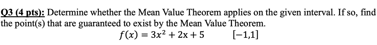 Q3 (4 pts): Determine whether the Mean Value Theorem applies on the given interval. If so, find
the point(s) that are guaranteed to exist by the Mean Value Theorem.
f(x) = 3x² + 2x+5
[−1,1]