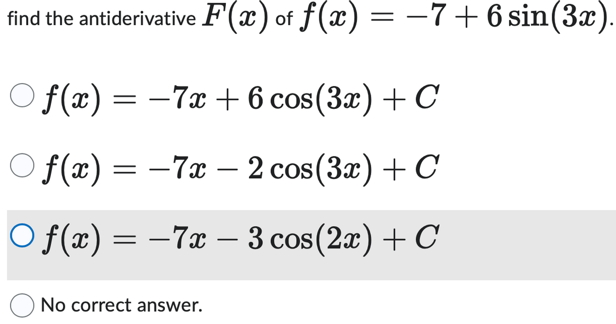 find the antiderivative F(x) of f(x) = −7+6 sin(3x).
Of(x) =
= ―
-7x+6 cos(3x) + C
○ f(x) = −7x − 2 cos(3x) + C
-
Of(x) = −7x − 3 cos(2x) + C
No correct answer.